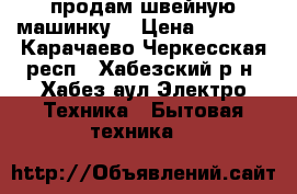 продам швейную машинку  › Цена ­ 1 500 - Карачаево-Черкесская респ., Хабезский р-н, Хабез аул Электро-Техника » Бытовая техника   